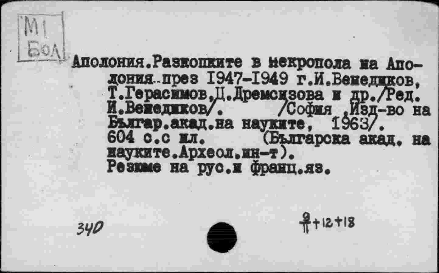 ﻿Аполония.Разкопките в некрополе на Апо-донияпрез 1947-1949 г.И.Венеджков, Т.Герасиюв,Д.Дремсжзова ж др./Ред. И.Вежеджков/. /Софія .Изд-во на Бмгар.акад.на науките, 1963/.
604 о.с жл.	(Българока акад« на
науките.Археол.ин-т).
Резвые на руо.ж франц.яз.
ЗУ/?
■J+iatis